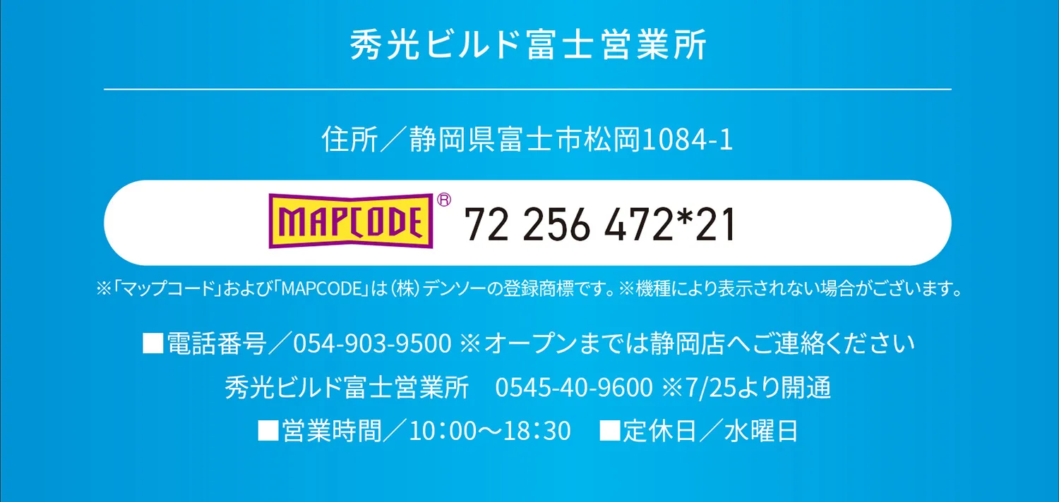 秀光ビルド富士営業所 住所/静岡県富士市松岡1084-1 MAPCODE 72 256472*21 ※「マップコード」および「MAPCODE」は(株)デンソーの登録商標です。※機種により表示されない場合がございます。 ■電話番号/54-903-9500 ※オープンまでは静岡店へご連絡ください 秀光ビルド富士営業所　0545-40-9600 ※7/25より開通 ■営業時間/10:00~18:30 ■定休日/水曜日