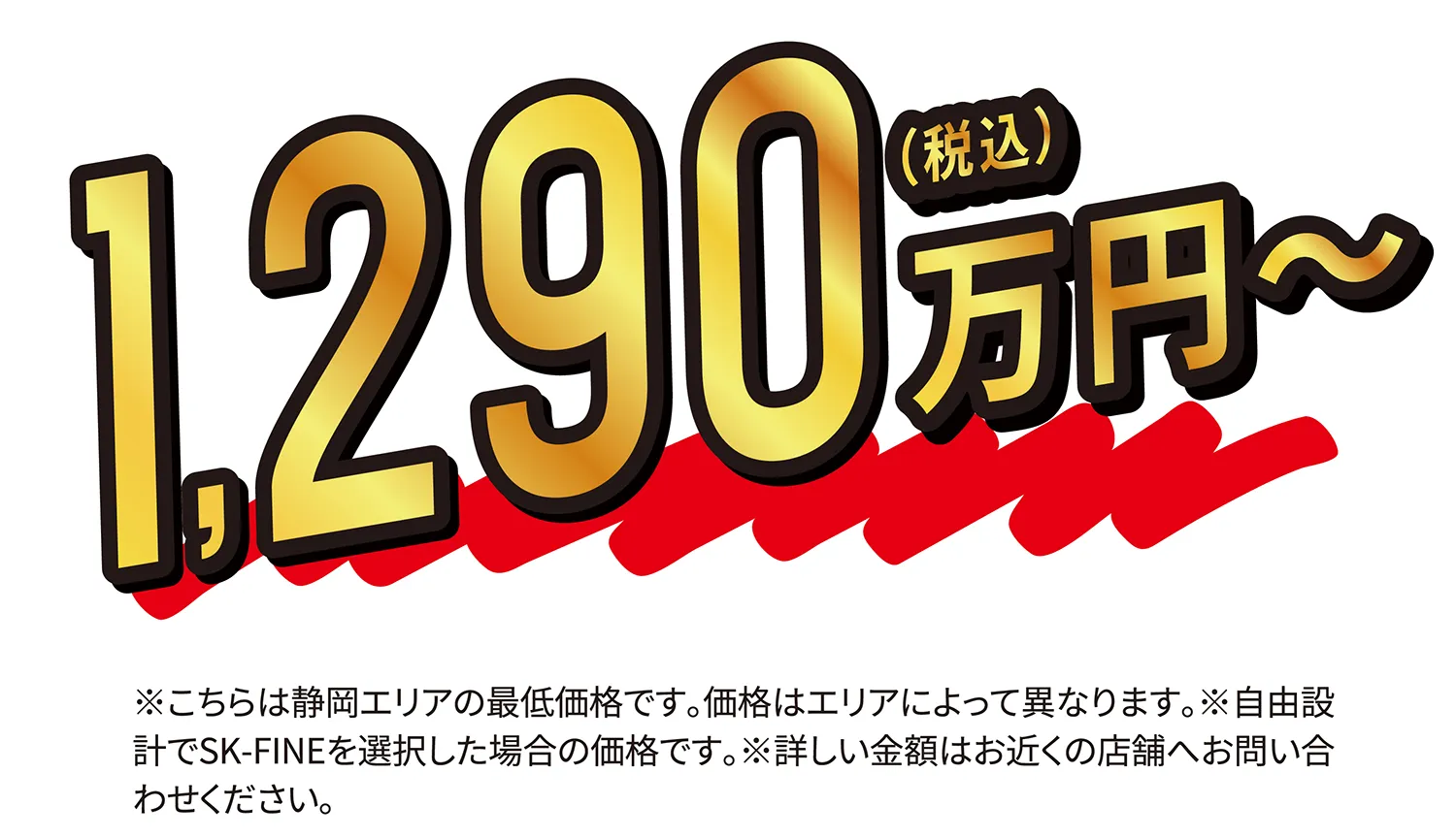1,290万円〜（税込）※こちらは静岡エリアの最低価格です。価格はエリアによって異なります。※自由設計でSK-FINEを選択した場合の価格です。※詳しい金額はお近くの店舗へお問い合わせください。