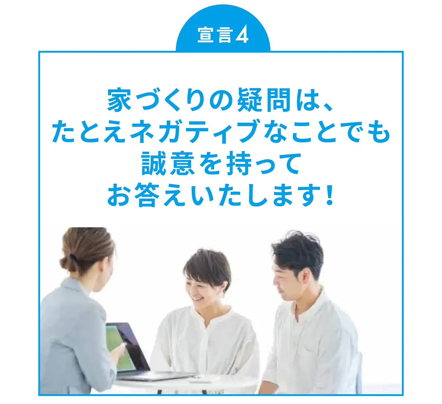 宣言4 家づくりの疑問は、たとえネガティブなことでも誠意を持ってお答えいたします！
