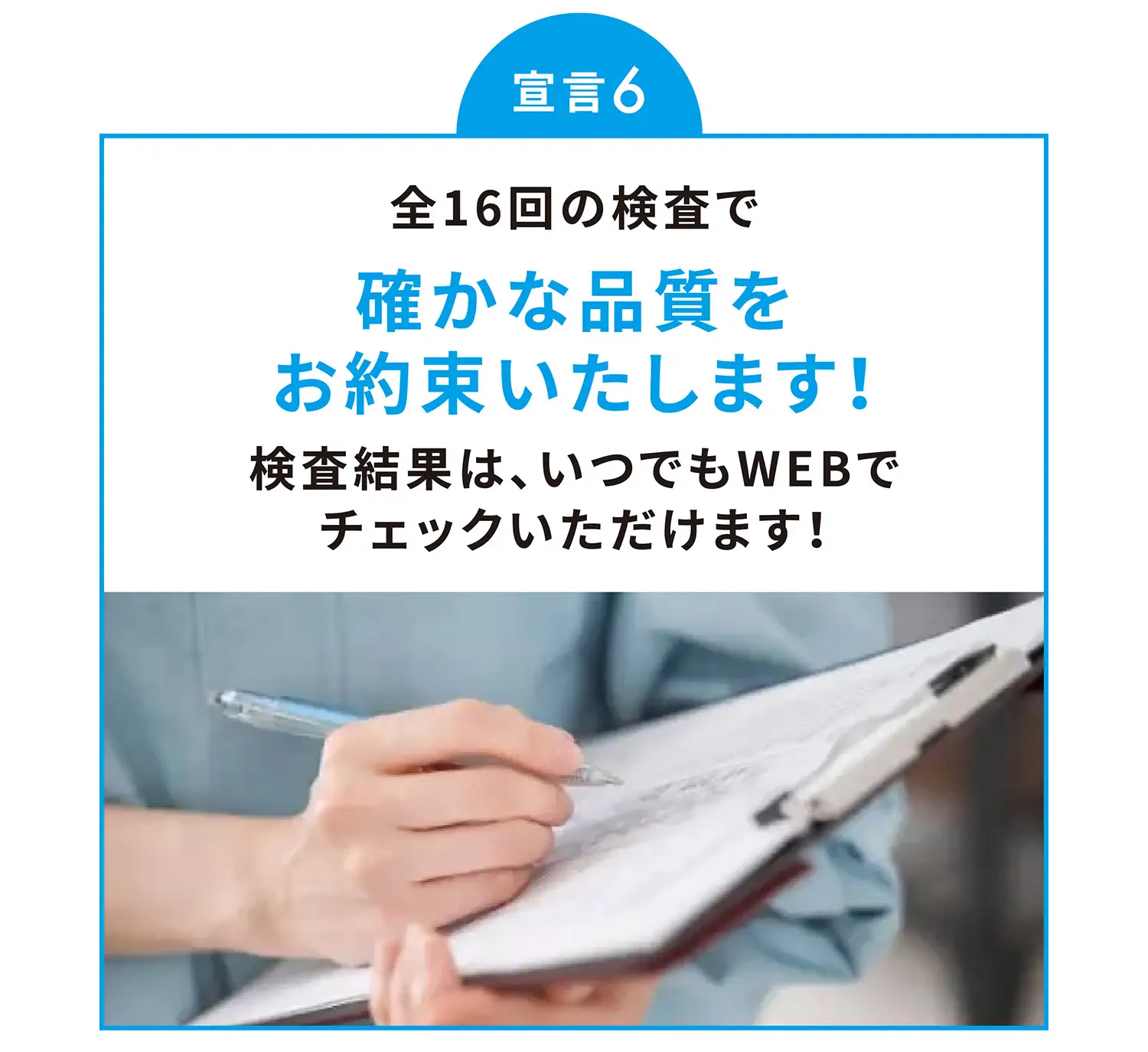 宣言6 全16回の検査で確かな品質をお約束いたします！検査結果は、いつでもWEBでチェックいただけます！