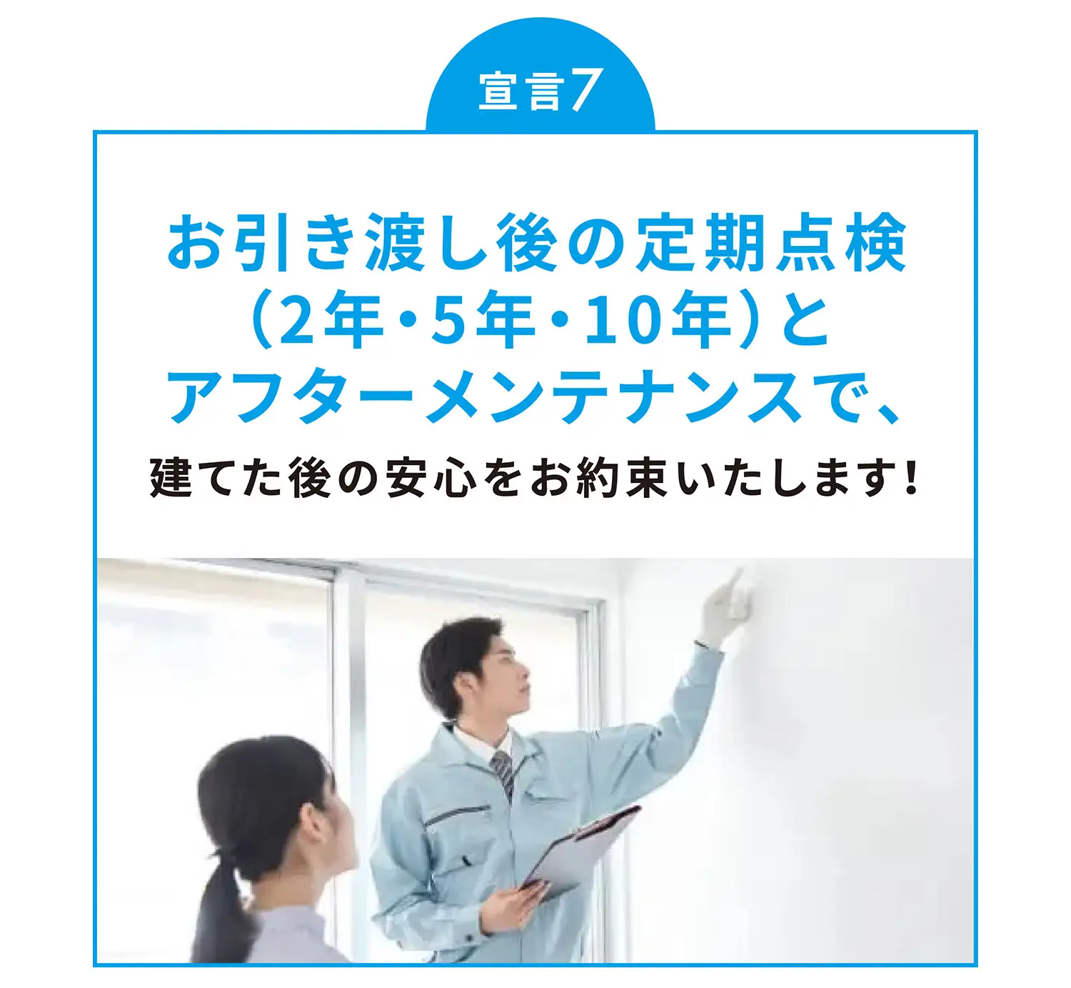 宣言7 お引き渡し後の定期点検（2年・5年・10年）とアフターメンテナンスで、建てた後の安心をお約束いたします！