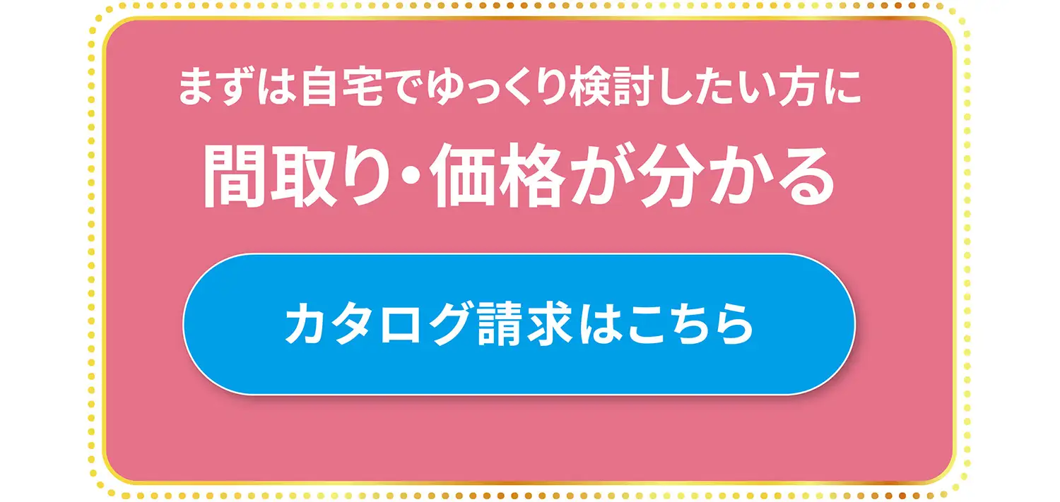まずは自宅でゆっくり検討したい方に 間取り・価格が分かるカタログ請求はこちら