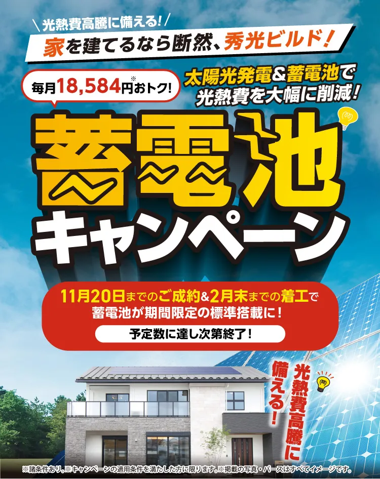 蓄電池キャンペーン 11月20日までのご成約&2月末までの着工で蓄電池が期間限定の標準搭載に！※諸条件あり。※キャンペーンの適用条件を満たした方に限ります。※掲載の写真・パースはすべてイメージです。