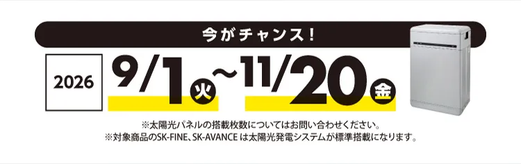 今がチャンス！2026年9月1日（火）〜11月20日（金）※太陽光パネルの搭載枚数についてはお問い合わせください。※対象商品のSK-FINE、SK-AVANCE は太陽光発電システムが標準搭載になります。