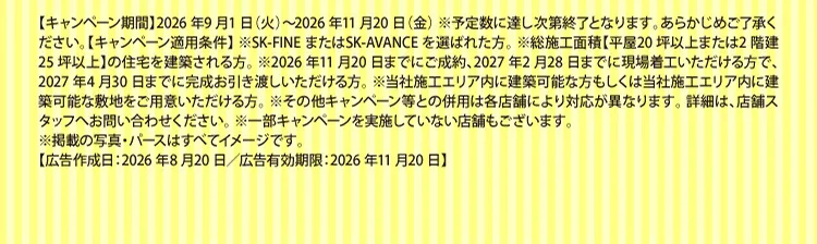 【キャンペーン期間】2026年9月1日（火）～2026年11月20日（金）※予定数に達し次第終了となります。あらかじめご了承ください。【キャンペーン適用条件】※SK-FINEまたはSK-AVANCEを選ばれた方。※総施工面積【平屋20坪以上または2階建25坪以上】の住宅を建築される方。※2026年11月20日までにご成約、2027年2月28日までに現場着工いただける方で、2027年4月30日までに完成お引き渡しいただける方。※当社施工エリア内に建築可能な方もしくは当社施工エリア内に建築可能な敷地をご用意いただける方。※その他キャンペーン等との併用は各店舗により対応が異なります。詳細は、店舗スタッフへお問い合わせください。※一部キャンペーンを実施していない店舗もございます。※掲載の写真・パースはすべてイメージです。【広告作成日：2026年8月20日／広告有効期限：2026年11月20日】