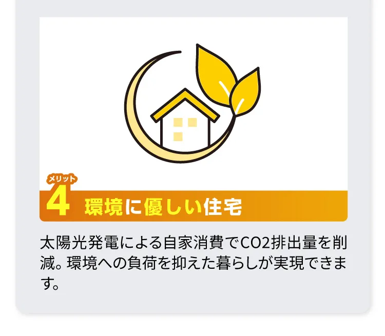 メリット4 環境に優しい住宅：太陽光発電による自家消費でCO2排出量を削減。環境への負荷を抑えた暮らしが実現できます。