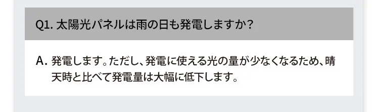 Q1. 太陽光パネルは雨の日も発電しますか？ A. 発電します。ただし、発電に使える光の量が少なくなるため、晴天時と比べて発電量は大幅に低下します。