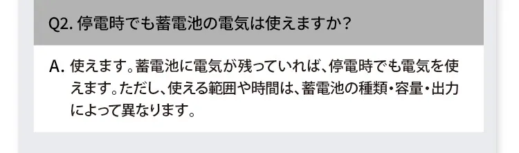 Q2. 停電時でも蓄電池の電気は使えますか？ A. 使えます。蓄電池に電気が残っていれば、停電時でも電気を使えます。ただし、使える範囲や時間は、蓄電池の種類・容量・出力によって異なります。