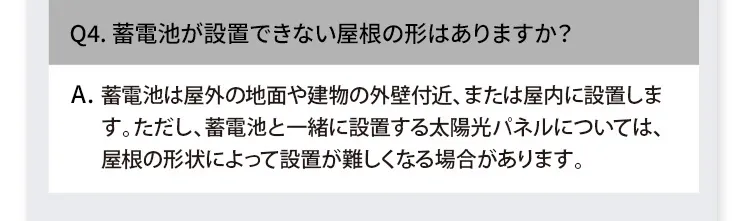 Q4. 蓄電池が設置できない屋根の形はありますか？ A. 蓄電池は屋外の地面や建物の外壁付近、または屋内に設置します。ただし、蓄電池と一緒に設置する太陽光パネルについては、屋根の形状によって設置が難しくなる場合があります。