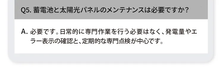 Q5. 蓄電池と太陽光パネルのメンテナンスは必要ですか？ A. 必要です。日常的に専門作業を行う必要はなく、発電量やエラー表示の確認と、定期的な専門点検が中心です。