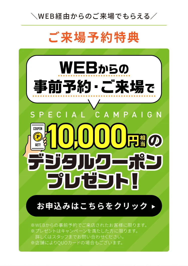 WEB経由からのご来場でもらえる【ご来場予約特典】10,000円相当のデジタルクーポンプレゼント！お申込みはこちらをクリック　※WEBからの事前予約でご来店されたお客様に限ります。※プレゼントはキャンペーンを満たした方に限ります。詳しくはスタッフまでお問い合わせください。※店舗によりQUOカードの場合もございます。