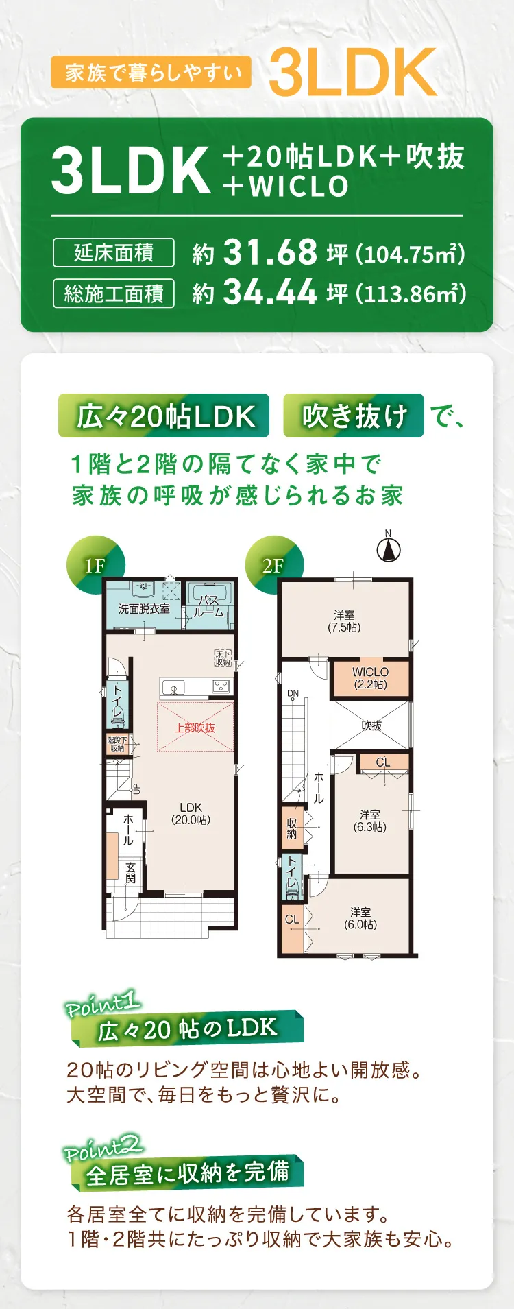 家族で暮らしやすい3LDK｜3LDK＋20帖LDK＋吹抜＋WICLO｜延床面積：約31.68坪（104.75平米）総施行面積：約34.44坪（113.86平米）｜広々20帖LDK　吹き抜けで、1階と2階の隔てなく家中で家族の呼吸が感じられるお家｜Point1 広々20帖おLDK　20帖のリビング空間は心地よい開放感。大空間で、毎日をもっと贅沢に。｜Point2 全居室に収納を完備　各居室全てに収納を完備しています。1階・2階共にたっぷり収納で大家族も安心。