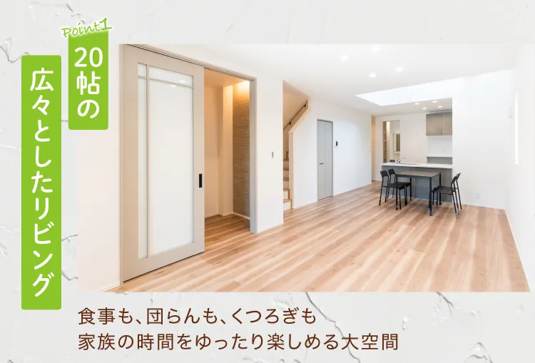 Point1 20帖の広々としたリビング　食事も、団らんも、くつろぎも家族の時間をゆったり楽しめる大空間