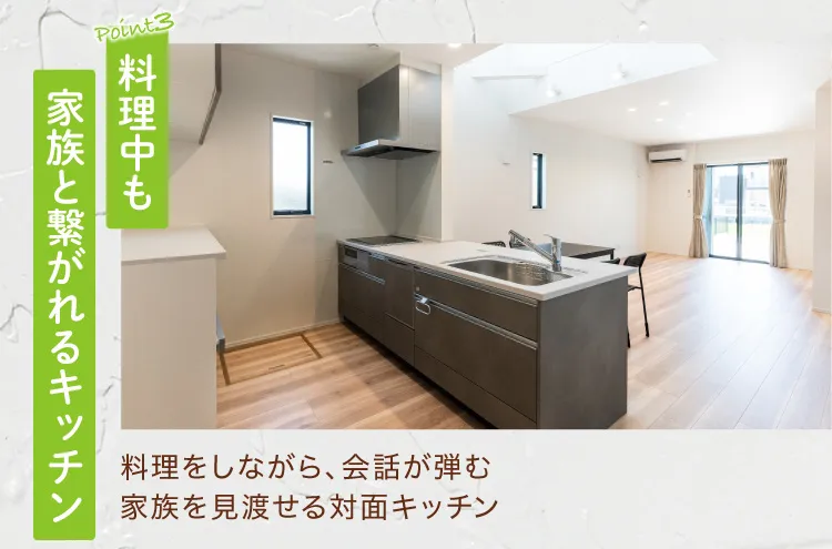 Point3 料理中も家族と繋がれるキッチン　料理をしながら、会話が弾む　家族を見渡せる対面キッチン