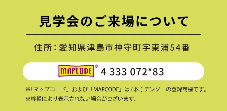 見学会のご来場について｜住所：愛知県津島市神守町字東浦54番｜ MAPCODE 4 333 072*83 ※「マップコード」および「MAPCODE」は(株)デンソーの登録商標です。※機種により表示されない場合がございます。
