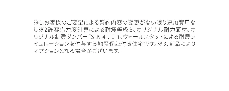 ※1.お客様のご要望による契約内容の変更が無い限り追加費用なし※2.許容応力度計算による耐震等級3、オリジナル耐力面材、オリジナル制震ダンパー「SK4.1」、ウォールスタットによる耐震シミュレーションを付与する自身保証付き住宅です。※3.商品によりオプションとなる場合がございます。