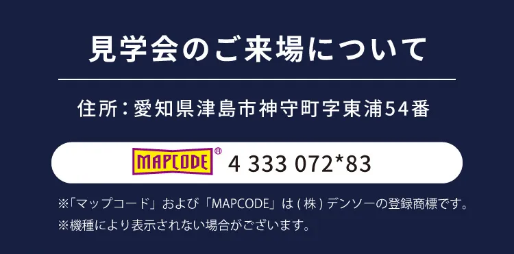 見学会のご来場について｜住所：愛知県津島市神守町字東浦54番｜ MAPCODE 4 333 072*83 ※「マップコード」および「MAPCODE」は(株)デンソーの登録商標です。※機種により表示されない場合がございます。