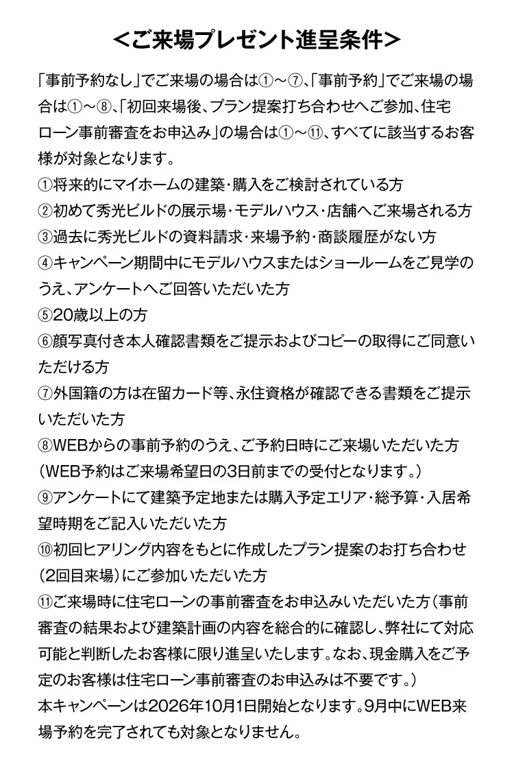 ＜ご来場プレゼント進呈条件＞「事前予約なし」でご来場の場合は①～⑦、「事前予約」でご来場の場合は①～⑧、「初回来場後、プラン提案打ち合わせへご参加、住宅ローン事前審査をお申込み」の場合は①～⑪、すべてに該当するお客様が対象となります。①将来的にマイホームの建築・購入をご検討されている方②初めて秀光ビルドの展示場・モデルハウス・店舗へご来場される方③過去に秀光ビルドの資料請求・来場予約・商談履歴がない方④キャンペーン期間中にモデルハウスまたはショールームをご見学のうえ、アンケートへご回答いただいた方⑤20歳以上の方⑥顔写真付き本人確認書類をご提示およびコピーの取得にご同意いただける方⑦外国籍の方は在留カード等、永住資格が確認できる書類をご提示いただいた方⑧WEBからの事前予約のうえ、ご予約日時にご来場いただいた方（WEB予約はご来場希望日の3日前までの受付となります。）⑨アンケートにて建築予定地または購入予定エリア・総予算・入居希望時期をご記入いただいた方⑩初回ヒアリング内容をもとに作成したプラン提案のお打ち合わせ（2回目来場）にご参加いただいた方⑪ご来場時に住宅ローンの事前審査をお申込みいただいた方（事前審査の結果および建築計画の内容を総合的に確認し、弊社にて対応可能と判断したお客様に限り進呈いたします。なお、現金購入をご予定のお客様は住宅ローン事前審査のお申込みは不要です。）本キャンペーンは2026年10月1日開始となります。9月中にWEB来場予約を完了されても対象となりません。