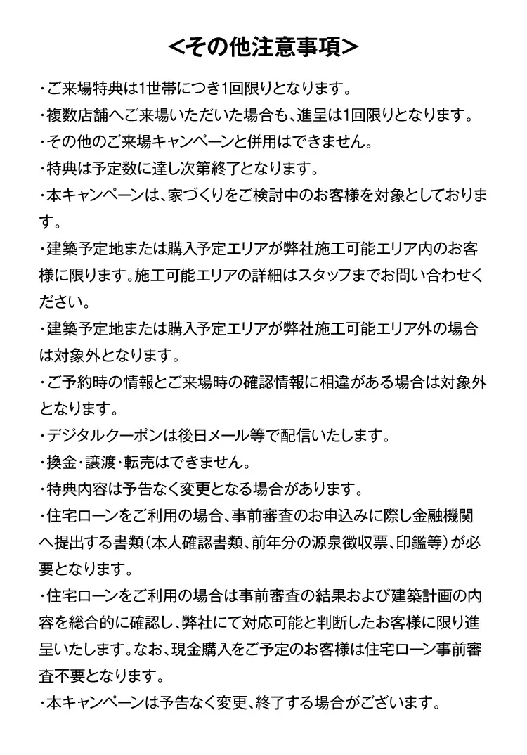 ＜その他注意事項＞・ご来場特典は1世帯につき1回限りとなります。・複数店舗へご来場いただいた場合も、進呈は1回限りとなります。・その他のご来場キャンペーンと併用はできません。・特典は予定数に達し次第終了となります。・本キャンペーンは、家づくりをご検討中のお客様を対象としております。・建築予定地または購入予定エリアが弊社施工可能エリア内のお客様に限ります。施工可能エリアの詳細はスタッフまでお問い合わせください。・建築予定地または購入予定エリアが弊社施工可能エリア外の場合は対象外となります。・ご予約時の情報とご来場時の確認情報に相違がある場合は対象外となります。・デジタルクーポンは後日メール等で配信いたします。・換金・譲渡・転売はできません。・特典内容は予告なく変更となる場合があります。・住宅ローンをご利用の場合、事前審査のお申込みに際し金融機関へ提出する書類（本人確認書類、前年分の源泉徴収票、印鑑等）が必要となります。・住宅ローンをご利用の場合は事前審査の結果および建築計画の内容を総合的に確認し、弊社にて対応可能と判断したお客様に限り進呈いたします。なお、現金購入をご予定のお客様は住宅ローン事前審査不要となります。・本キャンペーンは予告なく変更、終了する場合がございます。
