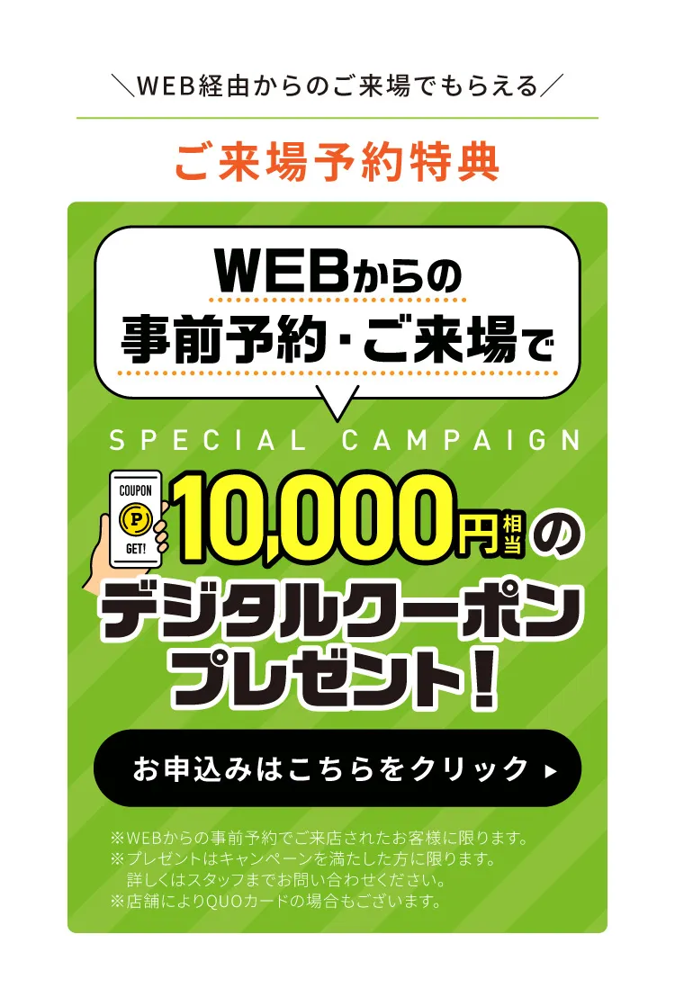 ご来場予約特典：WEBからの事前予約・ご来場で10,000円相当のデジタルクーポンプレゼント！　お申込みはこちらをクリック　※WEBからの事前予約でご来店されたお客様に限ります。※プレゼントはキャンペーンを満たした方に限ります。詳しくはスタッフまでお問い合わせください。※店舗によりQUOカードの場合もございます。