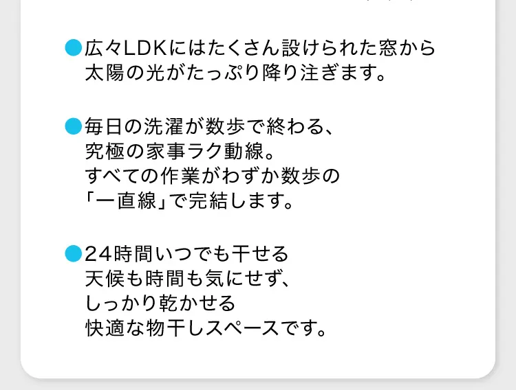 ●広々LDKにはたくさん設けられた窓から太陽の光がたっぷり降り注ぎます。●毎日の洗濯が数歩で終わる、究極の家事ラク動線。すべての作業がわずか数歩の　「一直線」で完結します。●24時間いつでも干せる　天候も時間も気にせず、しっかり乾かせる　快適な物干しスペースです。