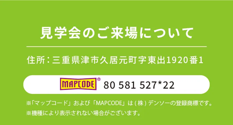 見学会のご来場について　住所：三重県津市久居元町字東出1920番1　マップコード：80 581 527*22　※「マップコード」および「MAPCODE」は(株)デンソーの登録商標です。※機種により表示されない場合がございます。