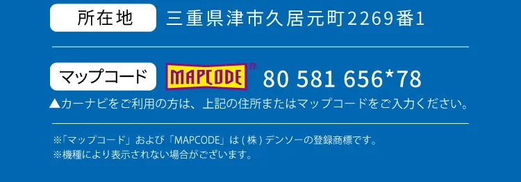 住所：三重県津市久居元町2269番1 マップコード：80 581 656*78 カーナビをご利用の方は、上記の住所またはマップコードをご入力ください。※「マップコード」および「MAPCODE」は(株)デンソーの登録商標です。※機種により表示されない場合がございます。