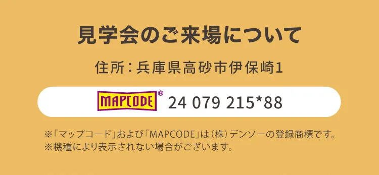 見学会のご来場について｜住所：兵庫県高砂市伊保崎1｜ MAPCODE 24 079 215*88 ※「マップコード」および「MAPCODE」は(株)デンソーの登録商標です。※機種により表示されない場合がございます。