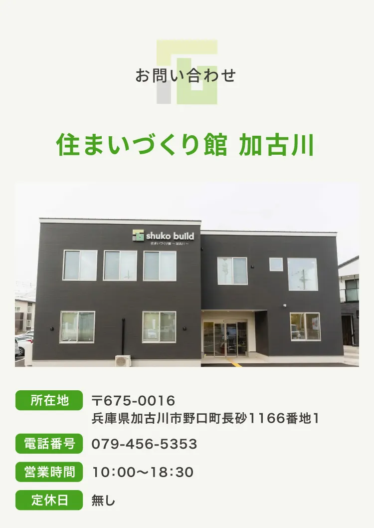 お問い合わせ｜住まいづくり館 加古川｜所在地：675-0016兵庫県加古川市野口町長砂1166番地1 電話番号：079-456-5353 営業時間：10:00~18:30 定休日：無し